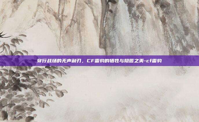 穿行战场的无声利刃，CF雷豹的牺牲与隐匿之美-cf雷豹