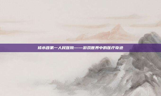 修水县第一人民医院——游戏世界中的医疗奇迹
