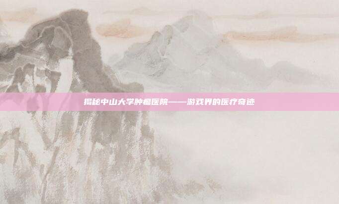 揭秘中山大学肿瘤医院——游戏界的医疗奇迹