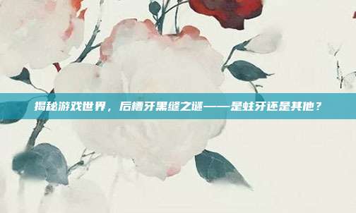 揭秘游戏世界，后槽牙黑缝之谜——是蛀牙还是其他？