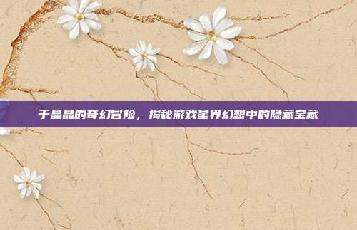 于晶晶的奇幻冒险，揭秘游戏星界幻想中的隐藏宝藏