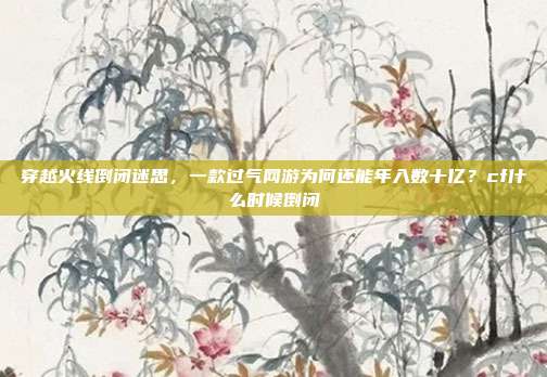 穿越火线倒闭迷思，一款过气网游为何还能年入数十亿？cf什么时候倒闭