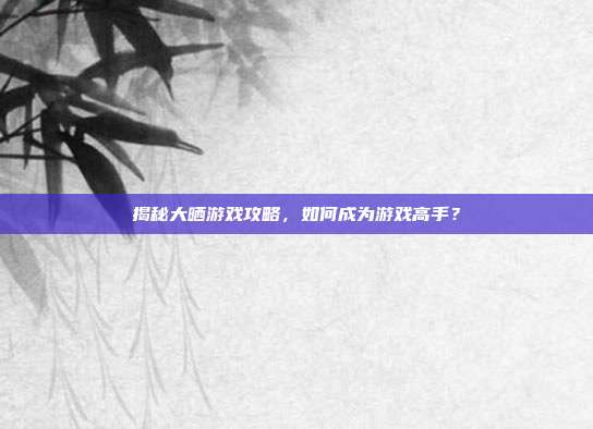 揭秘大晒游戏攻略，如何成为游戏高手？