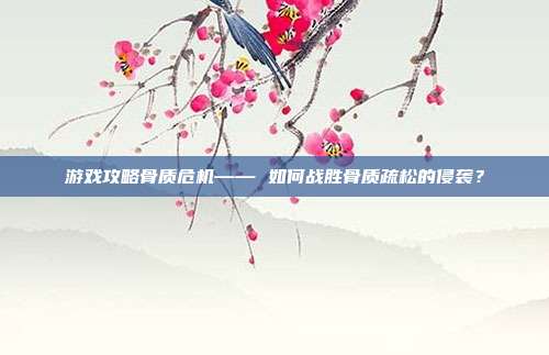 游戏攻略骨质危机—— 如何战胜骨质疏松的侵袭?