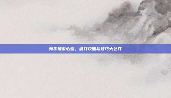新手玩家必看，游戏攻略与技巧大公开
