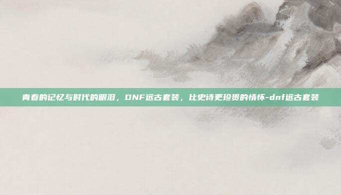 青春的记忆与时代的眼泪,DNF远古套装,比史诗更珍贵的情怀-dnf远古套装