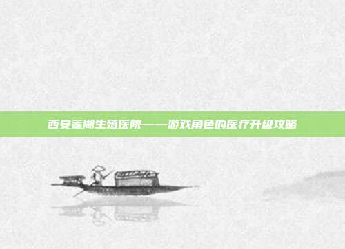 西安莲湖生殖医院——游戏角色的医疗升级攻略