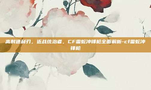 高射速利刃，近战统治者，CF雷蛇冲锋枪全面解析-cf雷蛇冲锋枪
