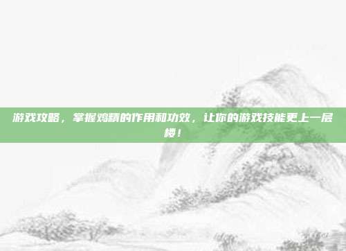 游戏攻略，掌握鸡精的作用和功效，让你的游戏技能更上一层楼！