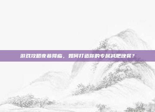 游戏攻略夜幕降临,如何打造你的专属减肥晚餐?