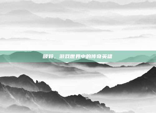 顾毅,游戏世界中的传奇英雄