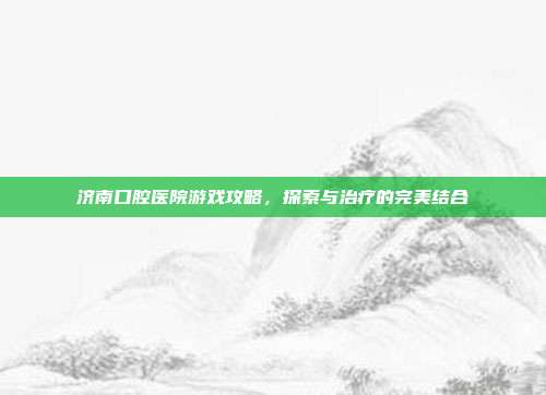 济南口腔医院游戏攻略，探索与治疗的完美结合
