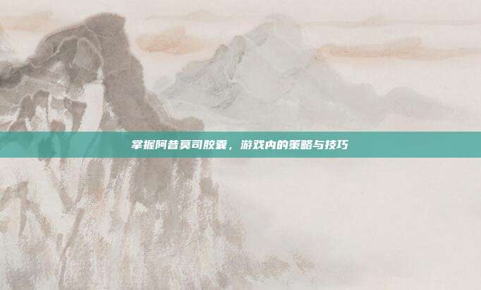 掌握阿昔莫司胶囊，游戏内的策略与技巧