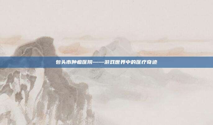 包头市肿瘤医院——游戏世界中的医疗奇迹