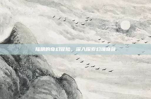 陆明的奇幻冒险,深入探索幻境奇旅