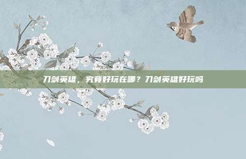 刀剑英雄，究竟好玩在哪？刀剑英雄好玩吗