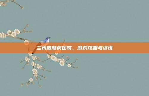 兰州皮肤病医院，游戏攻略与资讯