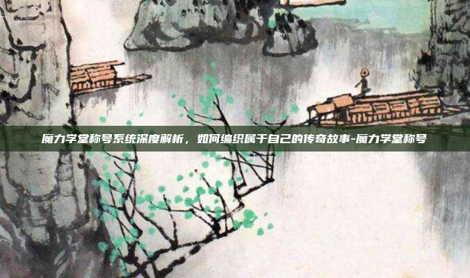 魔力学堂称号系统深度解析，如何编织属于自己的传奇故事-魔力学堂称号