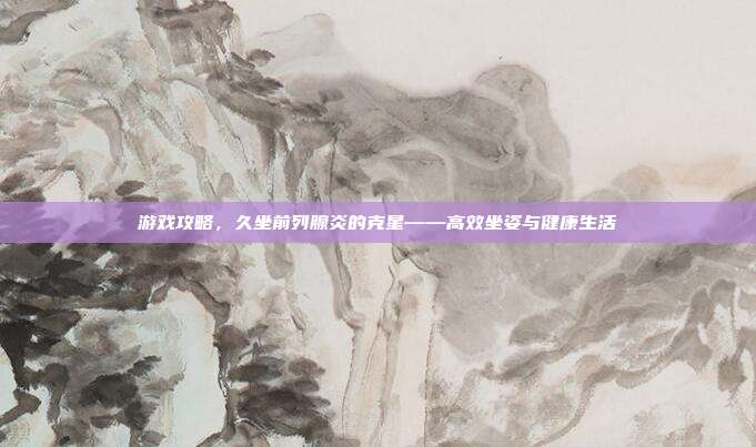 游戏攻略，久坐前列腺炎的克星——高效坐姿与健康生活