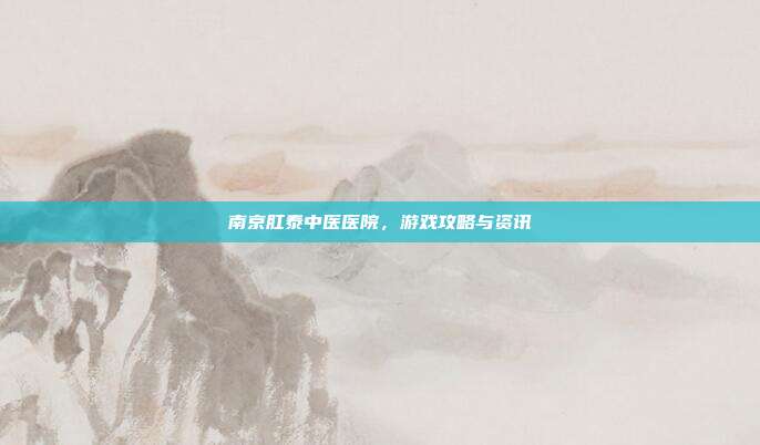 南京肛泰中医医院,游戏攻略与资讯