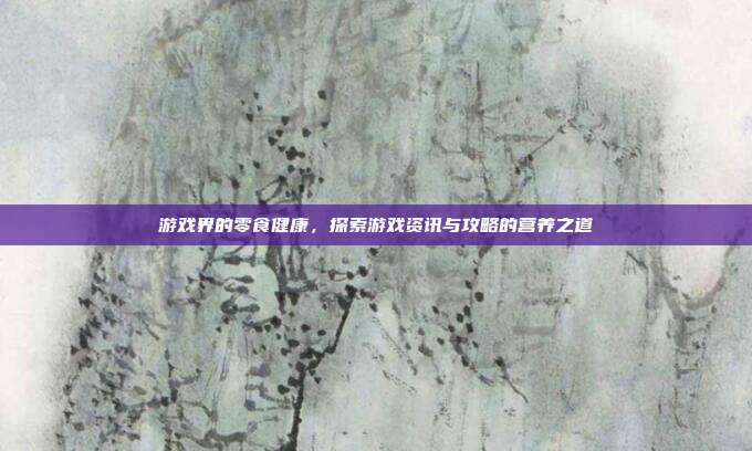 游戏界的零食健康,探索游戏资讯与攻略的营养之道