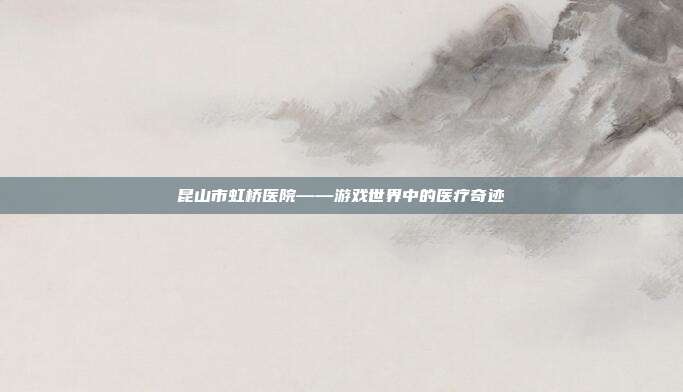 昆山市虹桥医院——游戏世界中的医疗奇迹