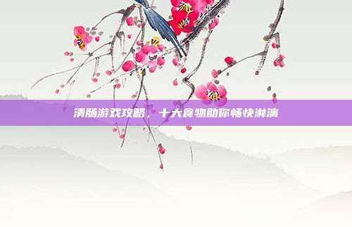 清肠游戏攻略,十大食物助你畅快淋漓
