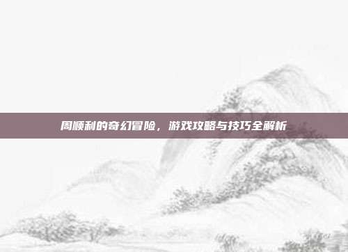 周顺利的奇幻冒险,游戏攻略与技巧全解析