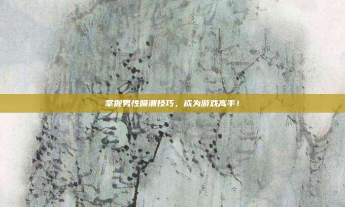 掌握男性喷潮技巧,成为游戏高手!