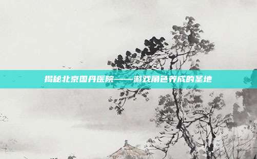 揭秘北京国丹医院——游戏角色养成的圣地