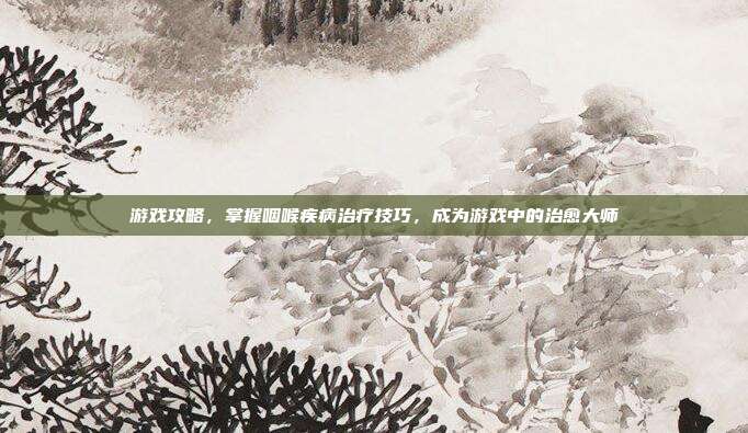 游戏攻略,掌握咽喉疾病治疗技巧,成为游戏中的治愈大师