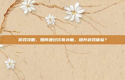 游戏攻略,如何通过饮食补脑,提升游戏体验?
