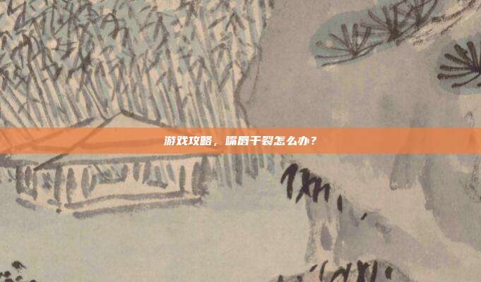 游戏攻略,嘴唇干裂怎么办?