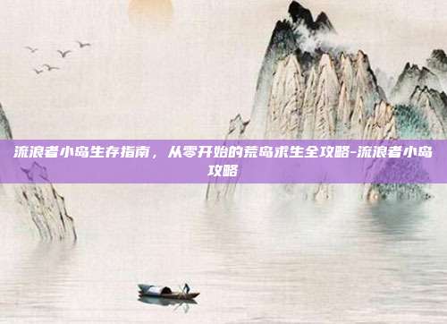 流浪者小岛生存指南，从零开始的荒岛求生全攻略-流浪者小岛攻略