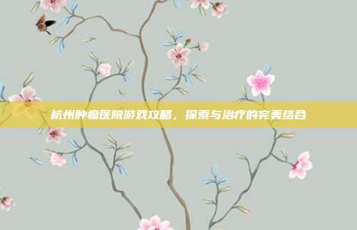 杭州肿瘤医院游戏攻略，探索与治疗的完美结合