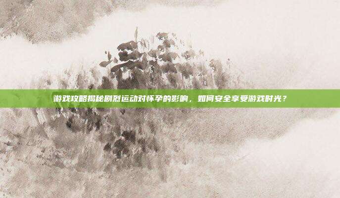 游戏攻略揭秘剧烈运动对怀孕的影响,如何安全享受游戏时光?