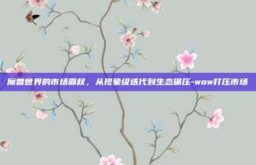 魔兽世界的市场霸权，从现象级迭代到生态碾压-wow打压市场