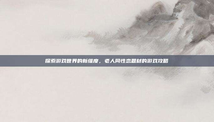 探索游戏世界的新维度，老人同性恋题材的游戏攻略