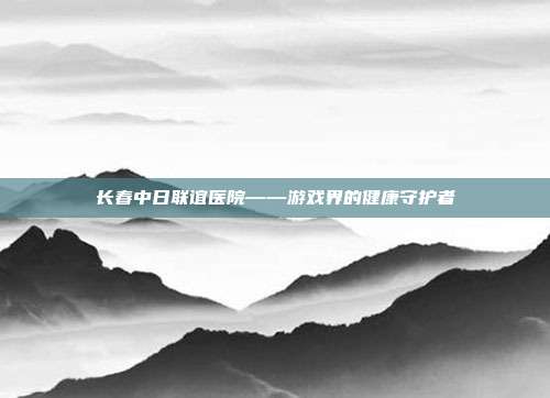 长春中日联谊医院——游戏界的健康守护者