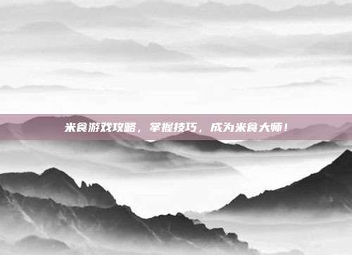 米食游戏攻略，掌握技巧，成为米食大师！