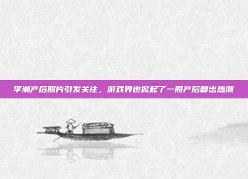 李湘产后照片引发关注，游戏界也掀起了一股产后复出热潮