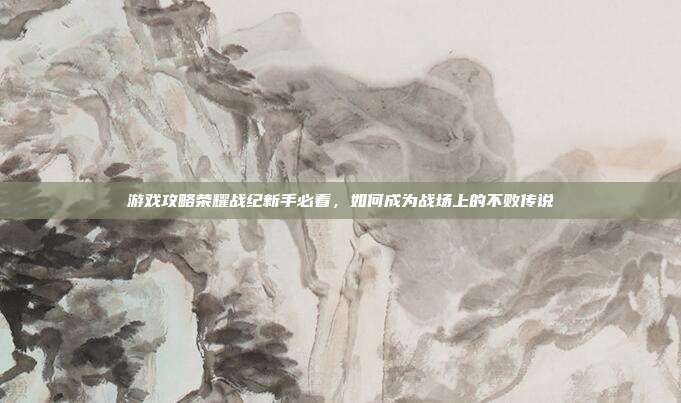 游戏攻略荣耀战纪新手必看，如何成为战场上的不败传说