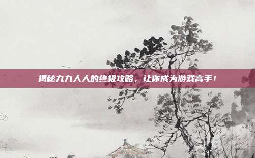 揭秘九九人人的终极攻略，让你成为游戏高手！