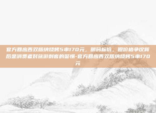 官方回应西双版纳烧烤5串170元，明码标价，但价格争议背后是消费者对旅游刺客的警惕-官方回应西双版纳烧烤5串170元
