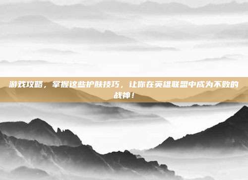 游戏攻略,掌握这些护肤技巧,让你在英雄联盟中成为不败的战神!