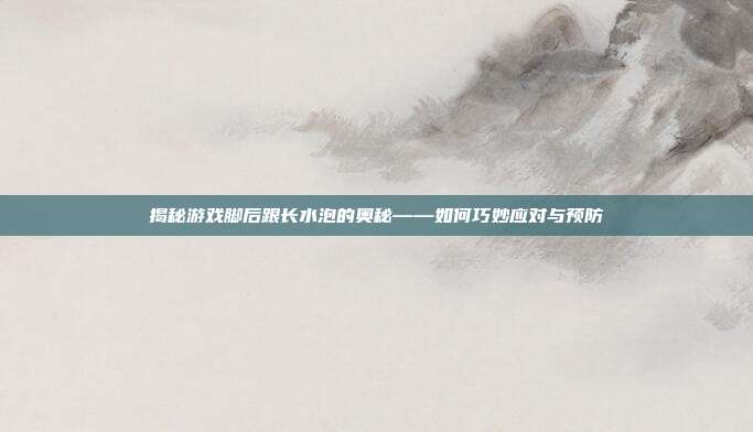 揭秘游戏脚后跟长水泡的奥秘——如何巧妙应对与预防