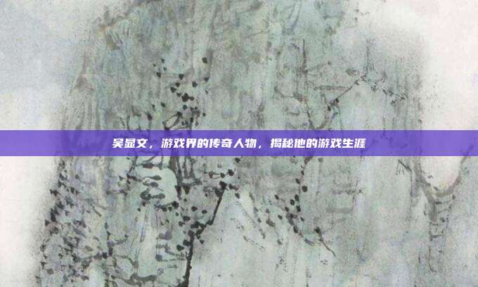 吴显文，游戏界的传奇人物，揭秘他的游戏生涯
