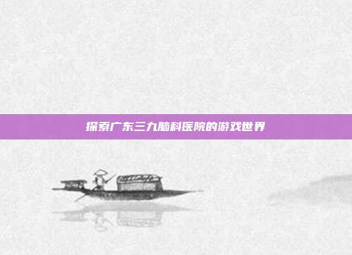 探索广东三九脑科医院的游戏世界