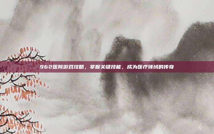 962医院游戏攻略，掌握关键技能，成为医疗领域的传奇