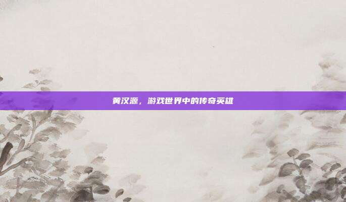 黄汉源，游戏世界中的传奇英雄